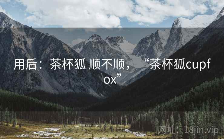 用后:茶杯狐 顺不顺,“茶杯狐cupfox” 用后:茶杯狐 顺不顺,“茶杯狐cupfox”