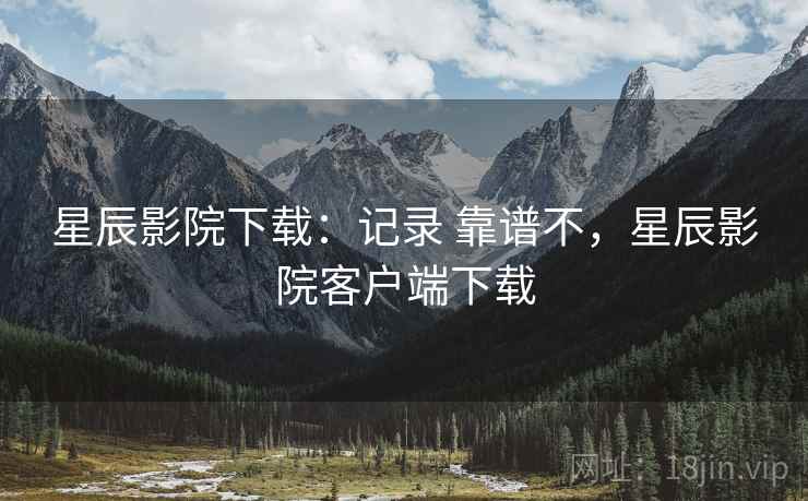 星辰影院下载:记录 靠谱不,星辰影院客户端下载 星辰影院下载:记录 靠谱不,星辰影院客户端下载