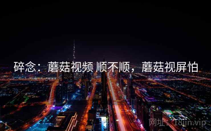 碎念:蘑菇视频 顺不顺,蘑菇视屏怕 碎念:蘑菇视频 顺不顺,蘑菇视屏怕