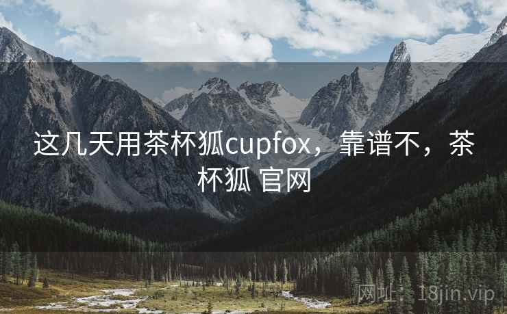 这几天用茶杯狐cupfox,靠谱不,茶杯狐 官网 这几天用茶杯狐cupfox,靠谱不,茶杯狐 官网