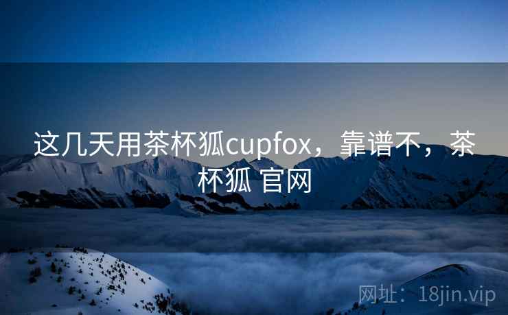 这几天用茶杯狐cupfox,靠谱不,茶杯狐 官网 这几天用茶杯狐cupfox,靠谱不,茶杯狐 官网