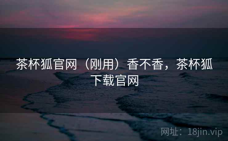 茶杯狐官网(刚用)香不香,茶杯狐下载官网 茶杯狐官网(刚用)香不香,茶杯狐下载官网
