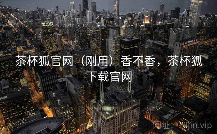 茶杯狐官网(刚用)香不香,茶杯狐下载官网 茶杯狐官网(刚用)香不香,茶杯狐下载官网