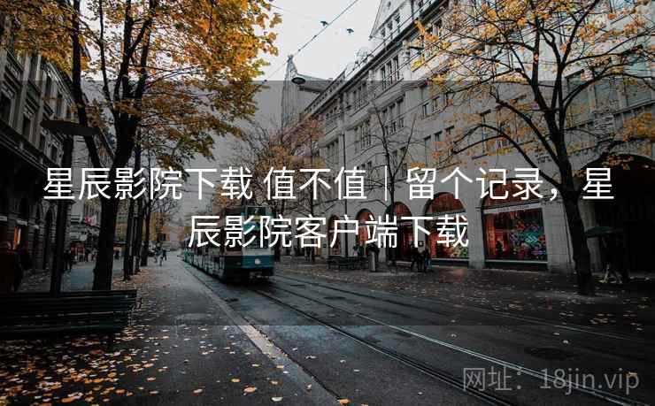 星辰影院下载 值不值|留个记录,星辰影院客户端下载 星辰影院下载 值不值|留个记录,星辰影院客户端下载