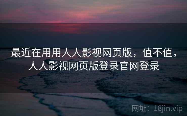 最近在用用人人影视网页版,值不值,人人影视网页版登录官网登录 最近在用用人人影视网页版,值不值,人人影视网页版登录官网登录