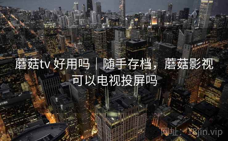 蘑菇tv 好用吗|随手存档,蘑菇影视可以电视投屏吗 蘑菇tv 好用吗|随手存档,蘑菇影视可以电视投屏吗