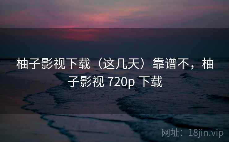 柚子影视下载(这几天)靠谱不,柚子影视 720p 下载 柚子影视下载(这几天)靠谱不,柚子影视 720p 下载
