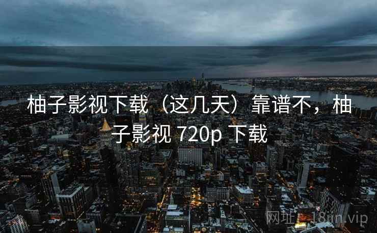 柚子影视下载(这几天)靠谱不,柚子影视 720p 下载 柚子影视下载(这几天)靠谱不,柚子影视 720p 下载