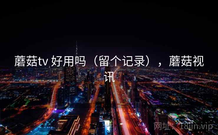 蘑菇tv 好用吗(留个记录),蘑菇视讯 蘑菇tv 好用吗(留个记录),蘑菇视讯