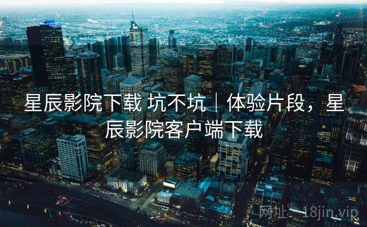 星辰影院下载 坑不坑｜体验片段，星辰影院客户端下载