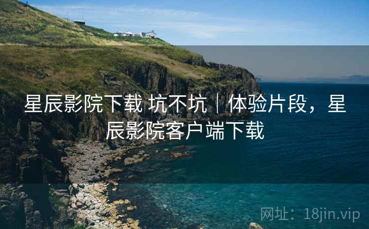 星辰影院下载 坑不坑｜体验片段，星辰影院客户端下载