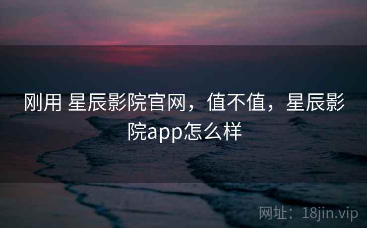 刚用 星辰影院官网,值不值,星辰影院app怎么样 刚用 星辰影院官网,值不值,星辰影院app怎么样