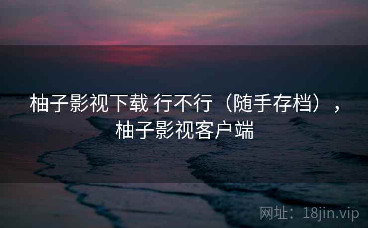 柚子影视下载 行不行（随手存档），柚子影视客户端