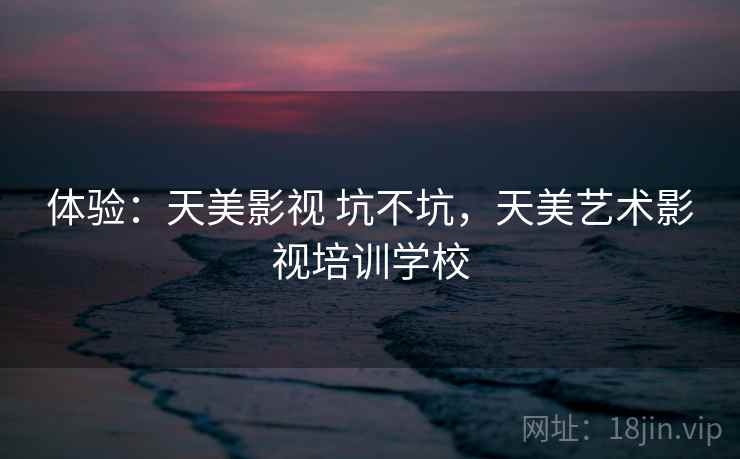 体验:天美影视 坑不坑,天美艺术影视培训学校 体验:天美影视 坑不坑,天美艺术影视培训学校