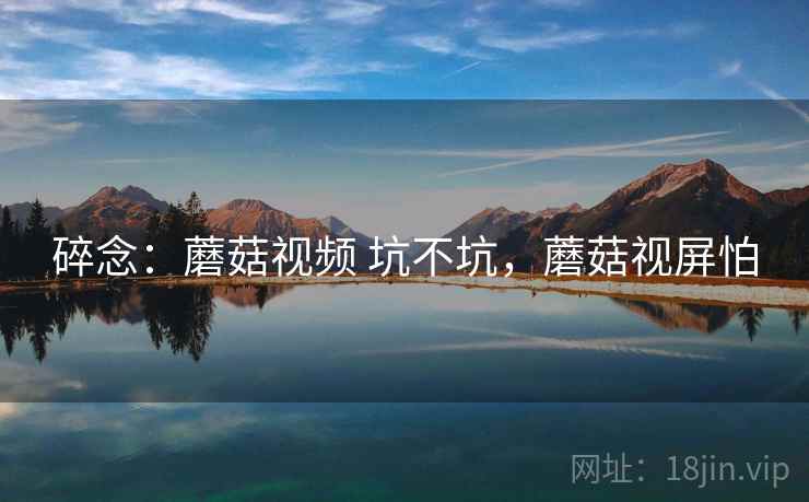 碎念：蘑菇视频 坑不坑，蘑菇视屏怕