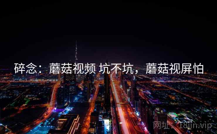 碎念：蘑菇视频 坑不坑，蘑菇视屏怕