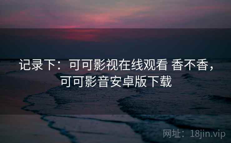 记录下:可可影视在线观看 香不香,可可影音安卓版下载 记录下:可可影视在线观看 香不香,可可影音安卓版下载