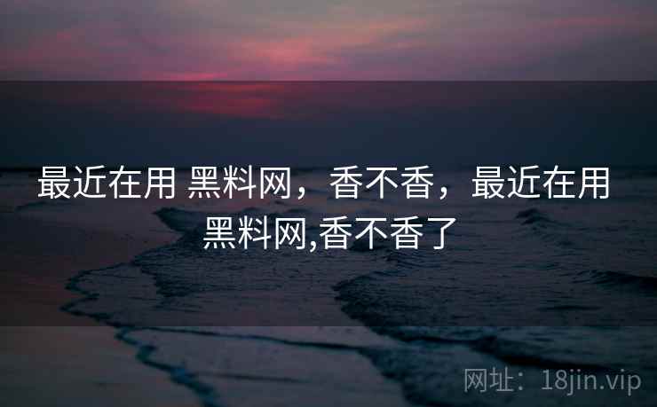 最近在用 黑料网,香不香,最近在用 黑料网,香不香了 最近在用 黑料网,香不香,最近在用 黑料网,香不香了