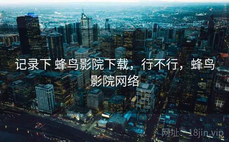 记录下 蜂鸟影院下载,行不行,蜂鸟影院网络 记录下 蜂鸟影院下载,行不行,蜂鸟影院网络