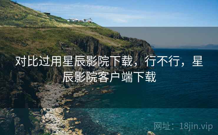对比过用星辰影院下载,行不行,星辰影院客户端下载 对比过用星辰影院下载,行不行,星辰影院客户端下载
